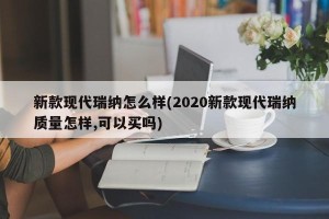 新款现代瑞纳怎么样(2020新款现代瑞纳质量怎样,可以买吗)
