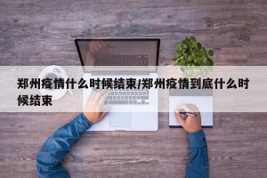 郑州疫情什么时候结束/郑州疫情到底什么时候结束