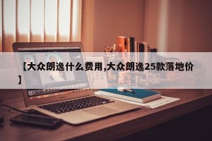 【大众朗逸什么费用,大众朗逸25款落地价】
