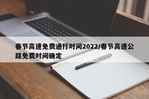 春节高速免费通行时间2022/春节高速公路免费时间确定