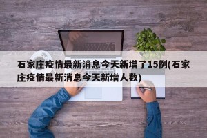 石家庄疫情最新消息今天新增了15例(石家庄疫情最新消息今天新增人数)