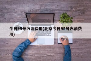 今日95号汽油费用(北京今日95号汽油费用)