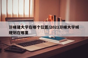 邛崃建大学在哪个位置/2021邛崃大学城规划在哪里