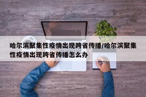 哈尔滨聚集性疫情出现跨省传播/哈尔滨聚集性疫情出现跨省传播怎么办