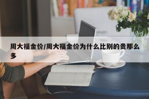周大福金价/周大福金价为什么比别的贵那么多