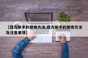 【扭力扳手的使用方法,扭力扳手的使用方法及注意事项】