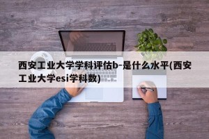 西安工业大学学科评估b-是什么水平(西安工业大学esi学科数)