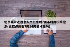 北京要求进返京人员抵京后7两小时内核酸检测(返京必须要7天14天做核酸吗)