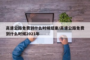 高速公路免费到什么时候结束/高速公路免费到什么时候2021年