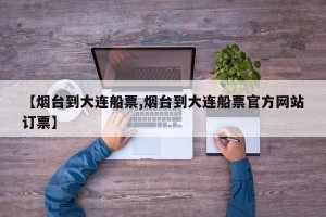 【烟台到大连船票,烟台到大连船票官方网站订票】