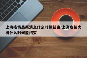 上海疫情最新消息什么时候结束/上海疫情大概什么时候能结束