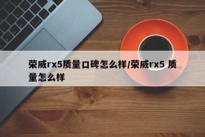 荣威rx5质量口碑怎么样/荣威rx5 质量怎么样