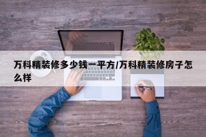 万科精装修多少钱一平方/万科精装修房子怎么样