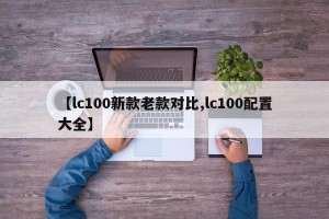 【lc100新款老款对比,lc100配置大全】