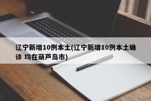 辽宁新增10例本土(辽宁新增10例本土确诊 均在葫芦岛市)