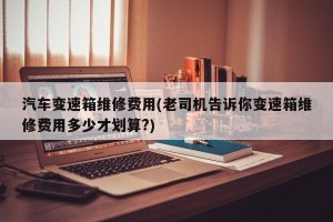 汽车变速箱维修费用(老司机告诉你变速箱维修费用多少才划算?)