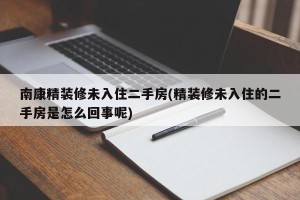 南康精装修未入住二手房(精装修未入住的二手房是怎么回事呢)