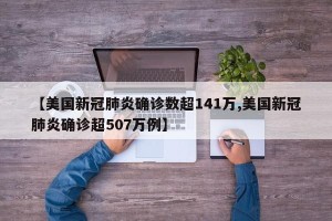 【美国新冠肺炎确诊数超141万,美国新冠肺炎确诊超507万例】