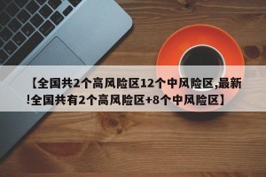 【全国共2个高风险区12个中风险区,最新!全国共有2个高风险区+8个中风险区】