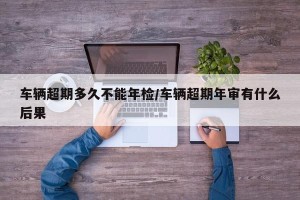 车辆超期多久不能年检/车辆超期年审有什么后果