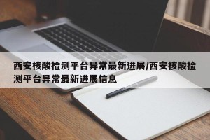 西安核酸检测平台异常最新进展/西安核酸检测平台异常最新进展信息