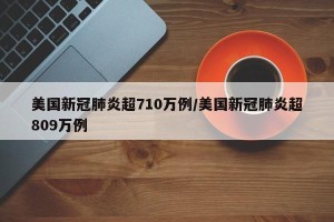 美国新冠肺炎超710万例/美国新冠肺炎超809万例
