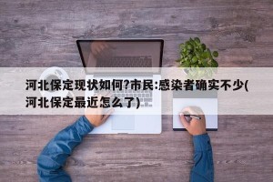 河北保定现状如何?市民:感染者确实不少(河北保定最近怎么了)