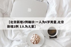 【北京新增2例确诊:一人为6岁男童,北京新增2例 1人为儿童】