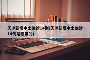 天津新增本土确诊14例(天津新增本土确诊14例是哪里的)