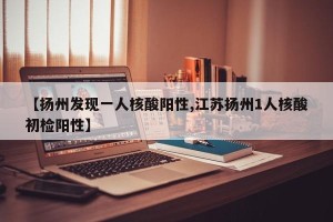 【扬州发现一人核酸阳性,江苏扬州1人核酸初检阳性】