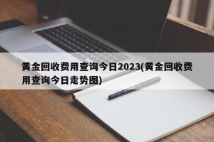 黄金回收费用查询今日2023(黄金回收费用查询今日走势图)