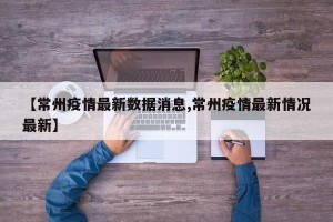 【常州疫情最新数据消息,常州疫情最新情况最新】