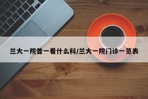 兰大一院普一看什么科/兰大一院门诊一览表