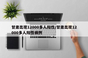 甘肃出现12000多人阳性/甘肃出现12000多人阳性病例