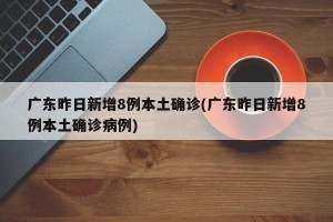 广东昨日新增8例本土确诊(广东昨日新增8例本土确诊病例)