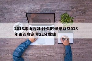 2018年山西2b什么时候录取/2018年山西省高考2c分数线