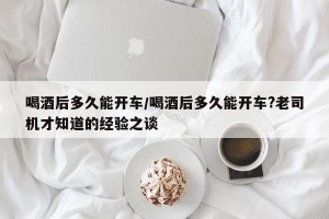 喝酒后多久能开车/喝酒后多久能开车?老司机才知道的经验之谈