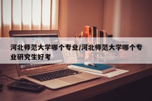 河北师范大学哪个专业/河北师范大学哪个专业研究生好考