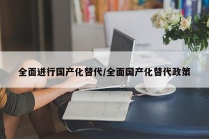 全面进行国产化替代/全面国产化替代政策
