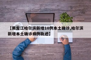 【黑龙江哈尔滨新增10例本土确诊,哈尔滨新增本土确诊病例轨迹】