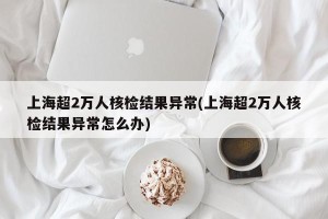 上海超2万人核检结果异常(上海超2万人核检结果异常怎么办)