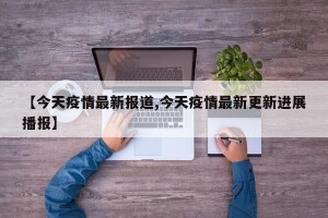 【今天疫情最新报道,今天疫情最新更新进展播报】