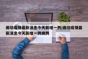 廊坊疫情最新消息今天新增一例/廊坊疫情最新消息今天新增一例病例