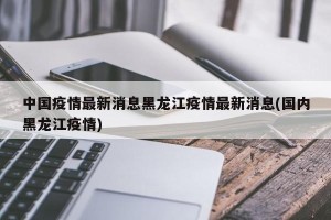 中国疫情最新消息黑龙江疫情最新消息(国内黑龙江疫情)