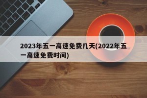 2023年五一高速免费几天(2022年五一高速免费时间)