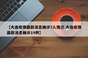 【大连疫情最新消息确诊7人情况,大连疫情最新消息确诊19例】