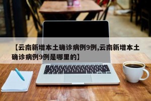 【云南新增本土确诊病例9例,云南新增本土确诊病例9例是哪里的】