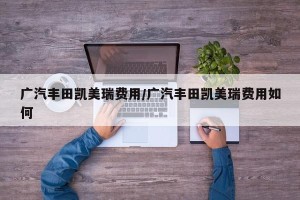 广汽丰田凯美瑞费用/广汽丰田凯美瑞费用如何