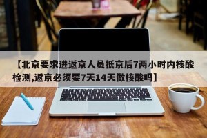 【北京要求进返京人员抵京后7两小时内核酸检测,返京必须要7天14天做核酸吗】