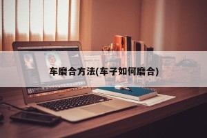 车磨合方法(车子如何磨合)